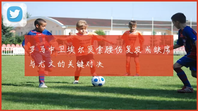 罗马中卫埃尔莫索腰伤复发或缺席与尤文的关键对决