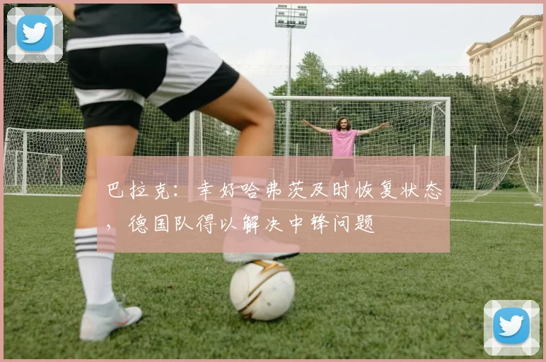 巴拉克：幸好哈弗茨及时恢复状态，德国队得以解决中锋问题