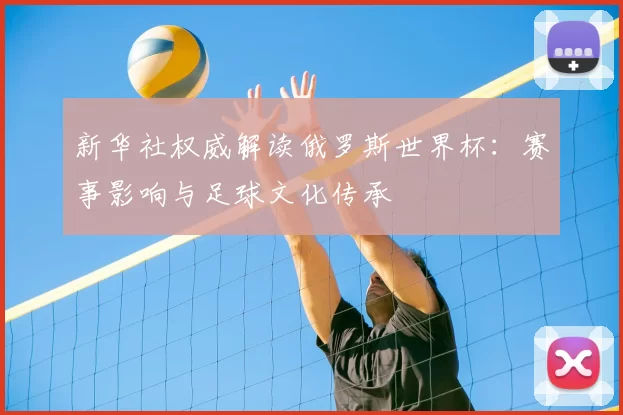 新华社权威解读俄罗斯世界杯:赛事影响与足球文化传承
