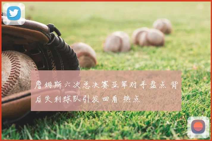 詹姆斯六次总决赛亚军对手盘点 背后失利球队引发回看 热点