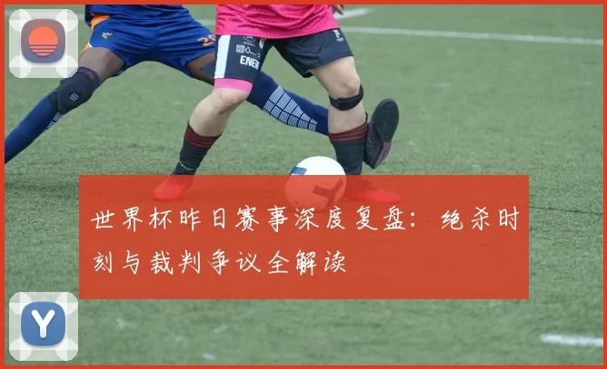 世界杯昨日赛事深度复盘：绝杀时刻与裁判争议全解读