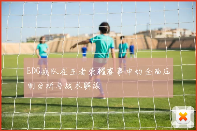 EDG战队在王者荣耀赛事中的全面压制分析与战术解读