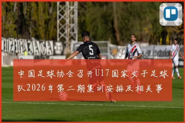 中国足球协会召开U17国家女子足球队2026年第二期集训安排及相关事项通知