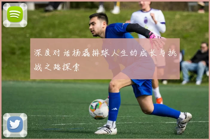 深度对话杨磊排球人生的成长与挑战之路探索