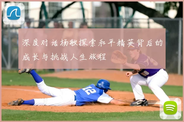 深度对话杨敏探索和平精英背后的成长与挑战人生旅程