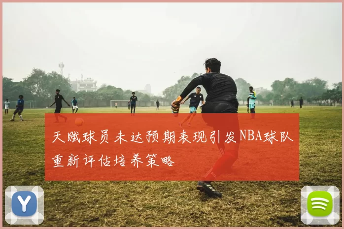 天赋球员未达预期表现引发NBA球队重新评估培养策略