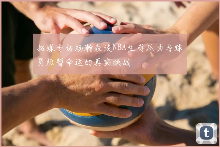 拓媒专访杨瀚森谈NBA生存压力与球员短暂命运的真实挑战