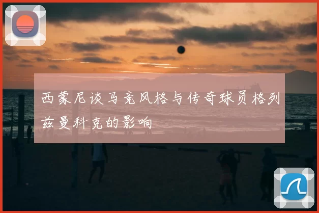 西蒙尼谈马竞风格与传奇球员格列兹曼科克的影响