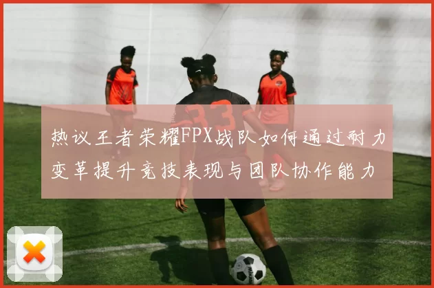 热议王者荣耀FPX战队如何通过耐力变革提升竞技表现与团队协作能力