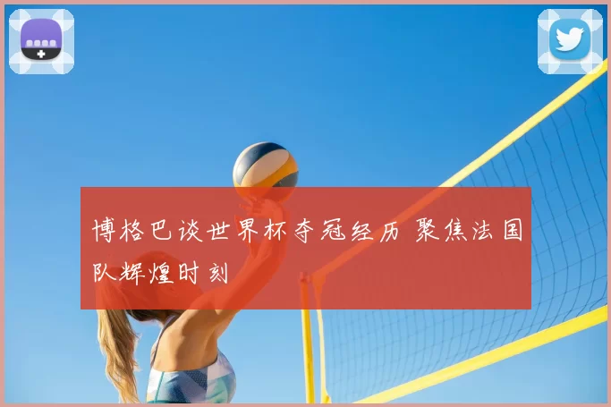 博格巴谈世界杯夺冠经历 聚焦法国队辉煌时刻