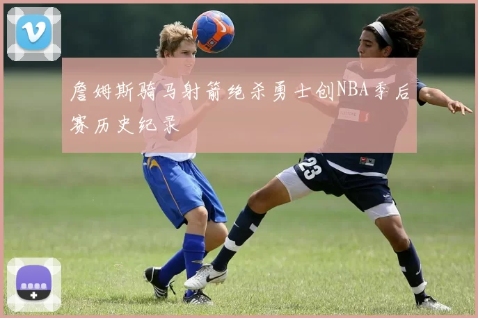 詹姆斯骑马射箭绝杀勇士创NBA季后赛历史纪录