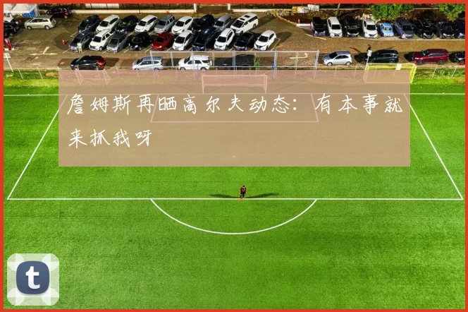 詹姆斯再晒高尔夫动态：有本事就来抓我呀