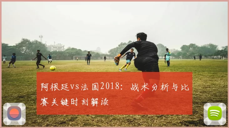 阿根廷vs法国2018：战术分析与比赛关键时刻解读
