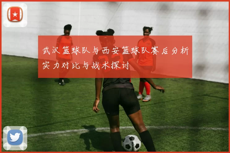 武汉篮球队与西安篮球队赛后分析实力对比与战术探讨