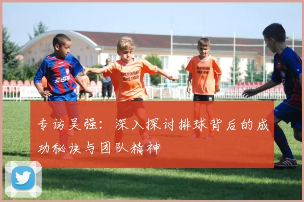 专访吴强：深入探讨排球背后的成功秘诀与团队精神