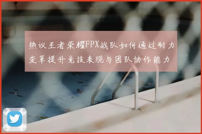 热议王者荣耀FPX战队如何通过耐力变革提升竞技表现与团队协作能力