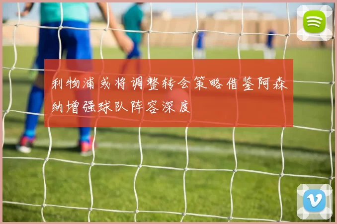 利物浦或将调整转会策略借鉴阿森纳增强球队阵容深度