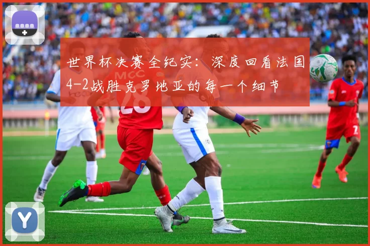 世界杯决赛全纪实：深度回看法国4-2战胜克罗地亚的每一个细节