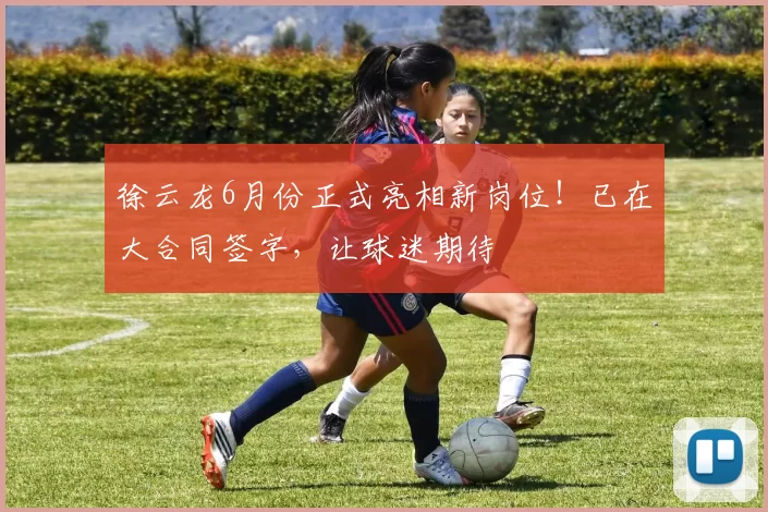 徐云龙6月份正式亮相新岗位！已在大合同签字，让球迷期待