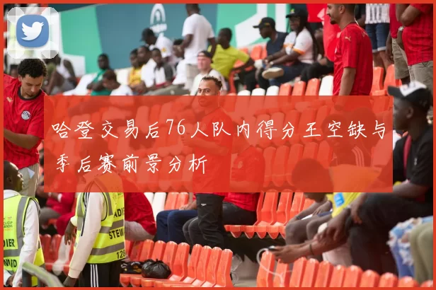 哈登交易后76人队内得分王空缺与季后赛前景分析