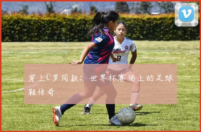 穿上C罗同款:世界杯赛场上的足球鞋传奇