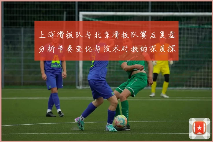 上海滑板队与北京滑板队赛后复盘分析节奏变化与技术对抗的深度探讨