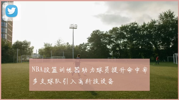 NBA投篮训练器助力球员提升命中率多支球队引入高科技设备