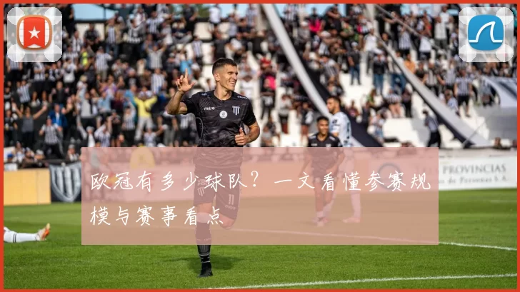 欧冠有多少球队?一文看懂参赛规模与赛事看点