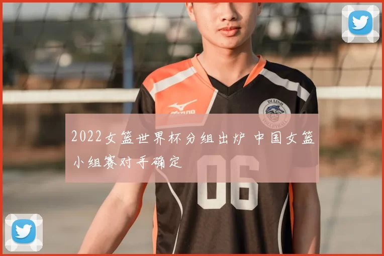 2022女篮世界杯分组出炉 中国女篮小组赛对手确定