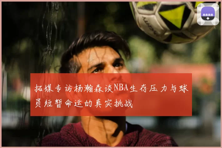 拓媒专访杨瀚森谈NBA生存压力与球员短暂命运的真实挑战
