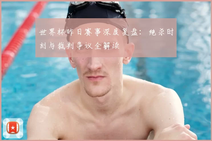 世界杯昨日赛事深度复盘:绝杀时刻与裁判争议全解读