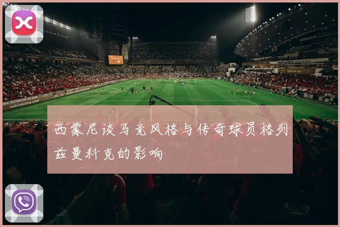 西蒙尼谈马竞风格与传奇球员格列兹曼科克的影响