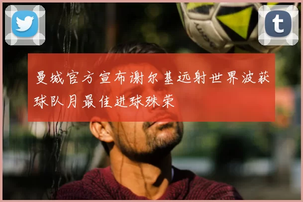 曼城官方宣布谢尔基远射世界波获球队月最佳进球殊荣