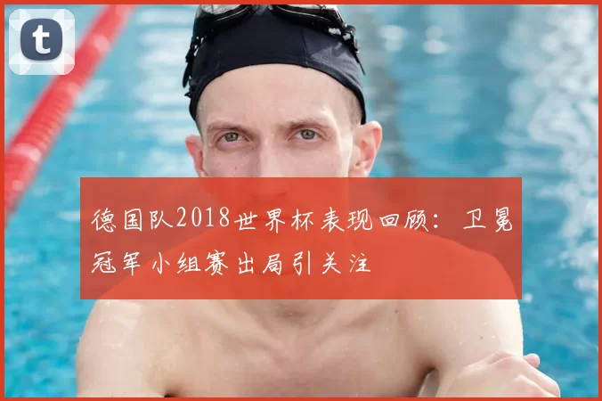 德国队2018世界杯表现回顾:卫冕冠军小组赛出局引关注