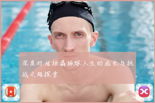 深度对话杨磊排球人生的成长与挑战之路探索