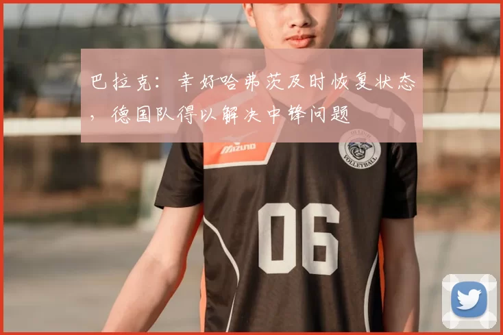 巴拉克:幸好哈弗茨及时恢复状态,德国队得以解决中锋问题