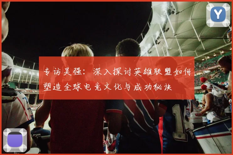专访吴强:深入探讨英雄联盟如何塑造全球电竞文化与成功秘诀