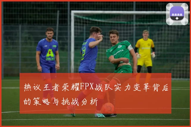 热议王者荣耀FPX战队实力变革背后的策略与挑战分析