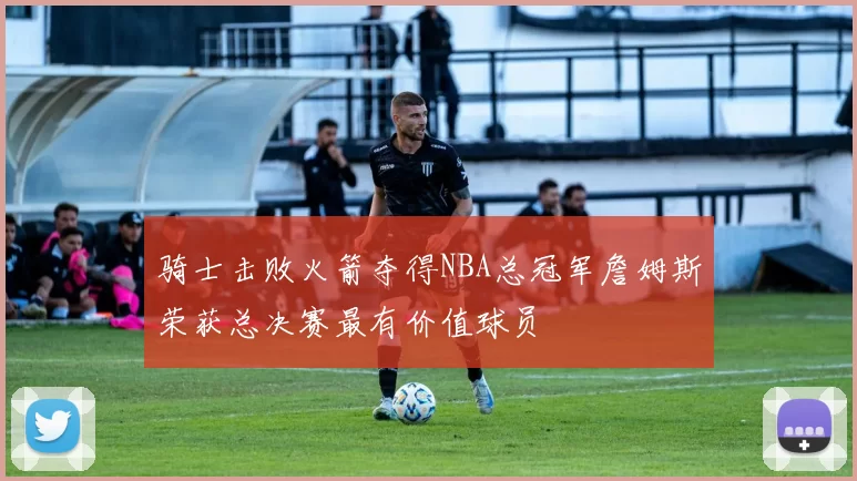 骑士击败火箭夺得NBA总冠军詹姆斯荣获总决赛最有价值球员