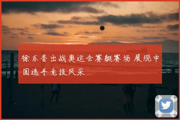 徐东香出战奥运会赛艇赛场 展现中国选手竞技风采
