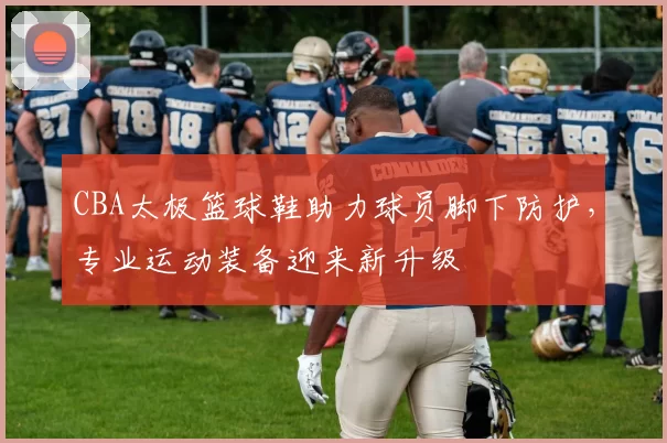 CBA太极篮球鞋助力球员脚下防护，专业运动装备迎来新升级