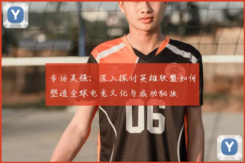 专访吴强：深入探讨英雄联盟如何塑造全球电竞文化与成功秘诀