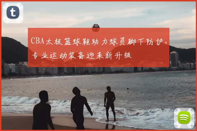 CBA太极篮球鞋助力球员脚下防护，专业运动装备迎来新升级