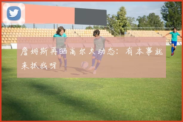詹姆斯再晒高尔夫动态：有本事就来抓我呀
