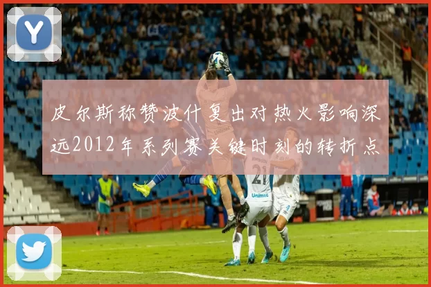皮尔斯称赞波什复出对热火影响深远2012年系列赛关键时刻的转折点