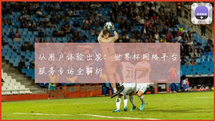 从用户体验出发：世界杯网络平台服务专访全解析