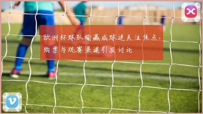 欧洲杯球队输赢成球迷关注焦点,购票与观赛渠道引发讨论