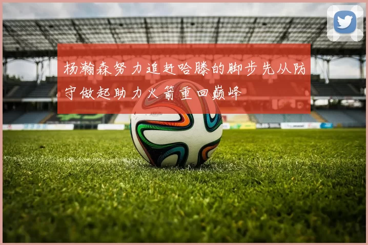 杨瀚森努力追赶哈滕的脚步先从防守做起助力火箭重回巅峰