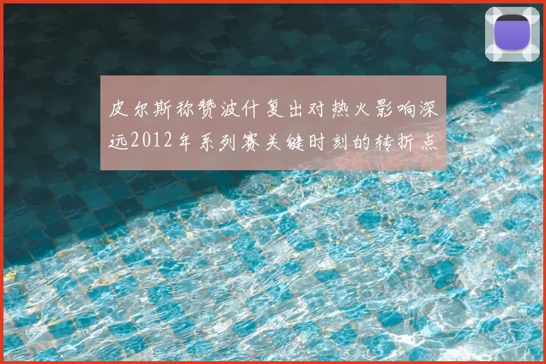 皮尔斯称赞波什复出对热火影响深远2012年系列赛关键时刻的转折点