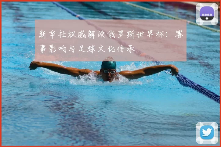 新华社权威解读俄罗斯世界杯:赛事影响与足球文化传承